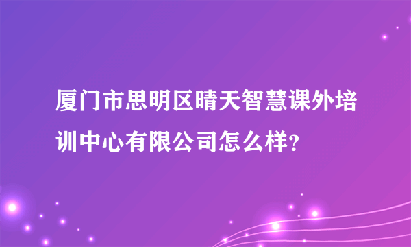 厦门市思明区晴天智慧课外培训中心有限公司怎么样？