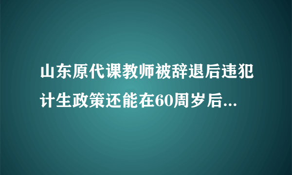 山东原代课教师被辞退后违犯计生政策还能在60周岁后领补贴吗