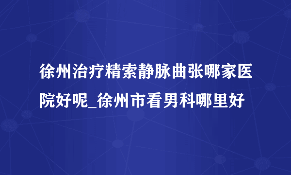 徐州治疗精索静脉曲张哪家医院好呢_徐州市看男科哪里好