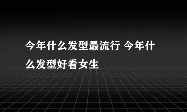 今年什么发型最流行 今年什么发型好看女生