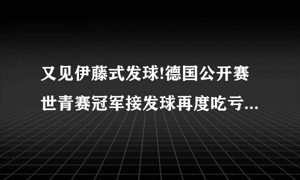 又见伊藤式发球!德国公开赛世青赛冠军接发球再度吃亏!国乒发球全面落后吗？