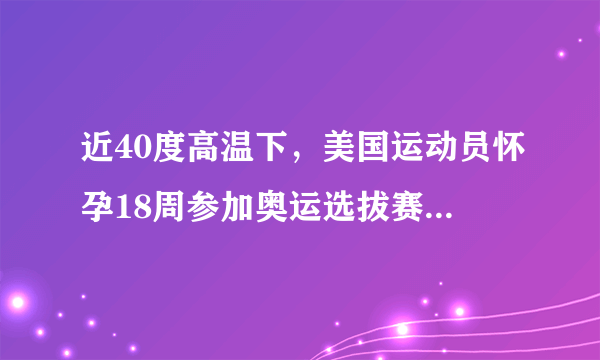 近40度高温下，美国运动员怀孕18周参加奥运选拔赛，此举有何风险？