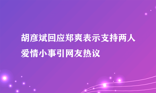 胡彦斌回应郑爽表示支持两人爱情小事引网友热议