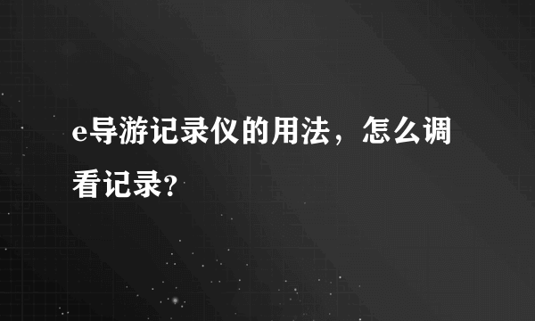 e导游记录仪的用法，怎么调看记录？