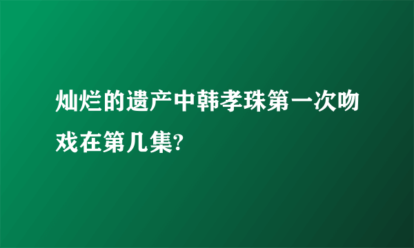 灿烂的遗产中韩孝珠第一次吻戏在第几集?