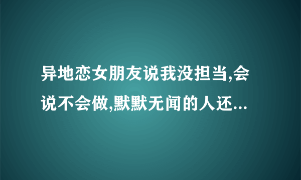 异地恋女朋友说我没担当,会说不会做,默默无闻的人还是算了吧,我该怎么做？