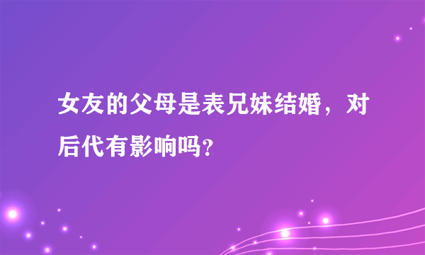 女友的父母是表兄妹结婚，对后代有影响吗？