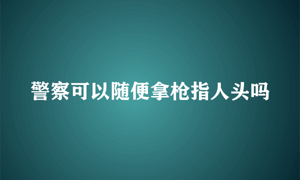 警察可以随便拿枪指人头吗