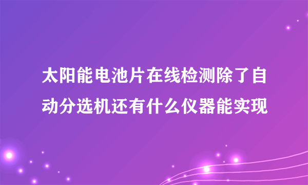 太阳能电池片在线检测除了自动分选机还有什么仪器能实现