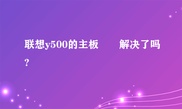 联想y500的主板問題解决了吗?