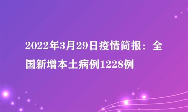 2022年3月29日疫情简报：全国新增本土病例1228例