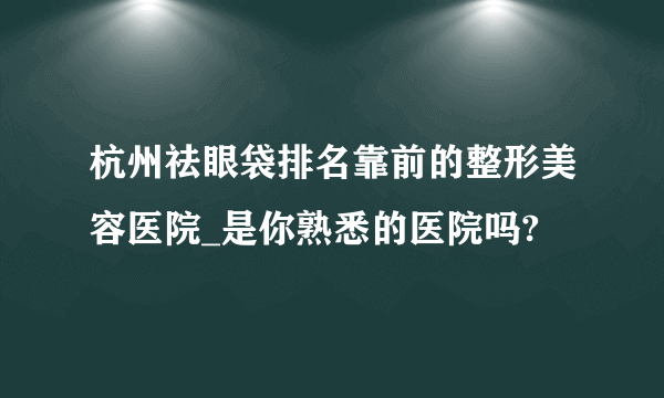 杭州祛眼袋排名靠前的整形美容医院_是你熟悉的医院吗?