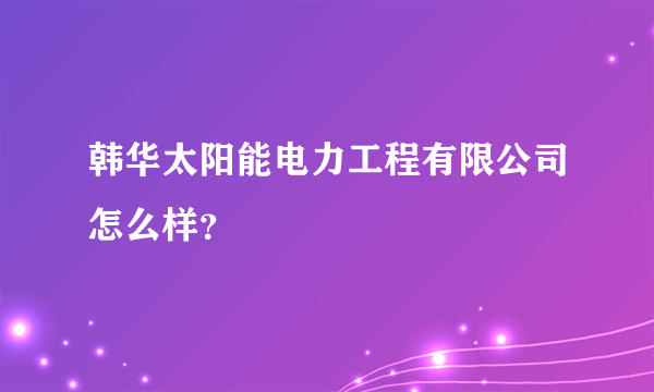 韩华太阳能电力工程有限公司怎么样？