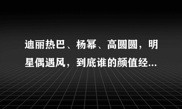 迪丽热巴、杨幂、高圆圆，明星偶遇风，到底谁的颜值经得住考验？