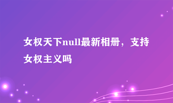 女权天下null最新相册，支持女权主义吗