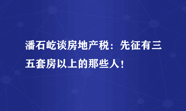 潘石屹谈房地产税：先征有三五套房以上的那些人！