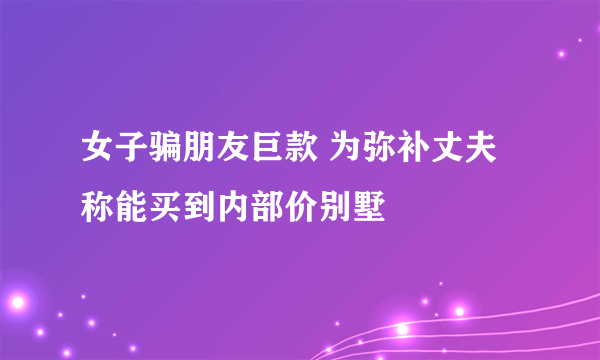 女子骗朋友巨款 为弥补丈夫称能买到内部价别墅