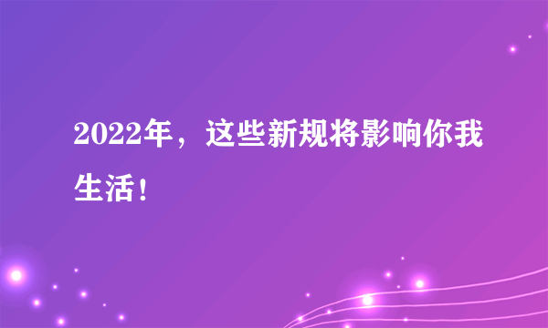 2022年，这些新规将影响你我生活！