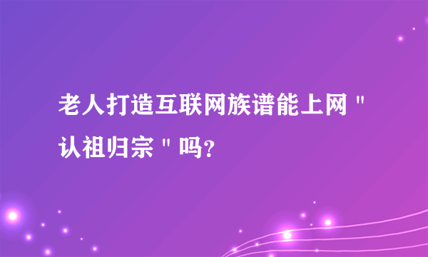 老人打造互联网族谱能上网＂认祖归宗＂吗？