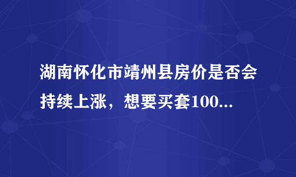 湖南怀化市靖州县房价是否会持续上涨，想要买套100平米需多少钱