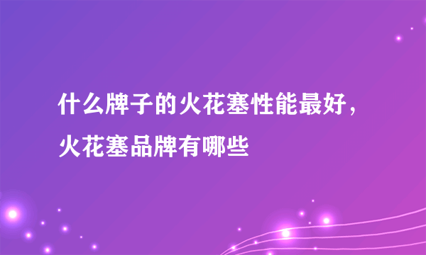 什么牌子的火花塞性能最好，火花塞品牌有哪些