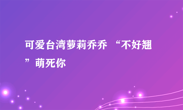 可爱台湾萝莉乔乔 “不好翘”萌死你