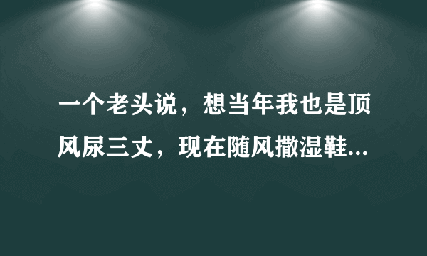 一个老头说，想当年我也是顶风尿三丈，现在随风撒湿鞋[捂脸]