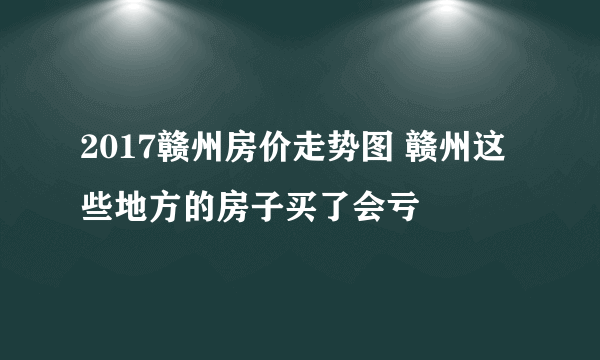 2017赣州房价走势图 赣州这些地方的房子买了会亏