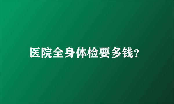 医院全身体检要多钱？