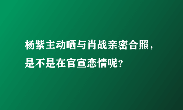 杨紫主动晒与肖战亲密合照，是不是在官宣恋情呢？