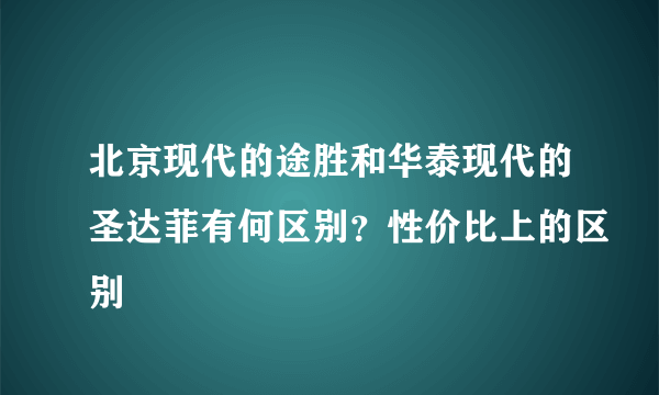 北京现代的途胜和华泰现代的圣达菲有何区别？性价比上的区别