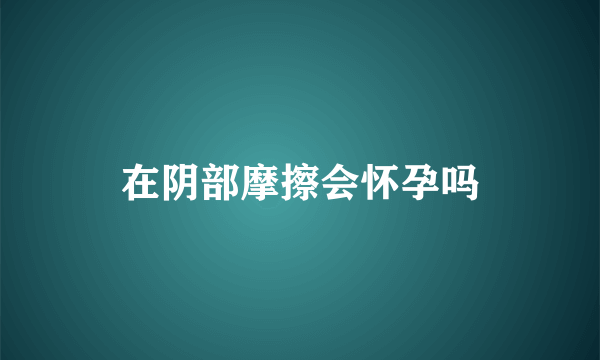 在阴部摩擦会怀孕吗