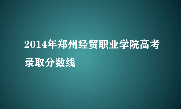 2014年郑州经贸职业学院高考录取分数线