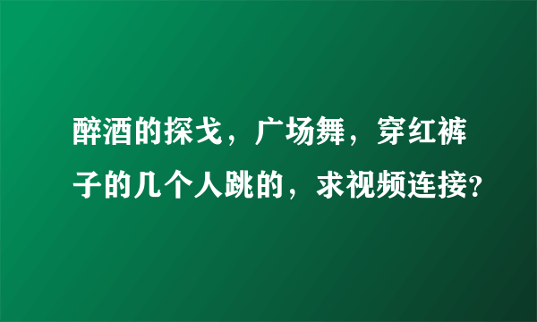 醉酒的探戈，广场舞，穿红裤子的几个人跳的，求视频连接？