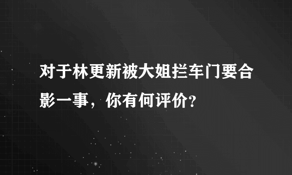 对于林更新被大姐拦车门要合影一事，你有何评价？