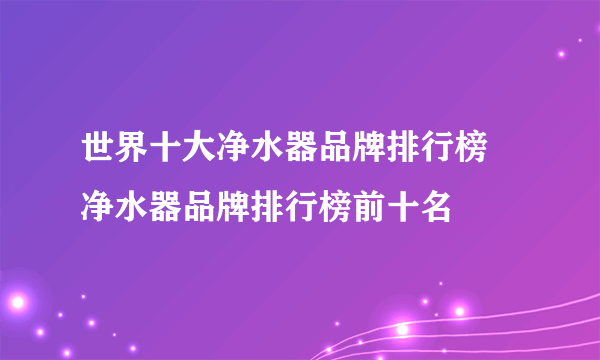 世界十大净水器品牌排行榜 净水器品牌排行榜前十名