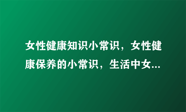 女性健康知识小常识，女性健康保养的小常识，生活中女人须知的常识，4大因素帮你解开疑惑