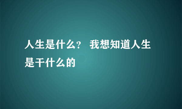 人生是什么？ 我想知道人生是干什么的