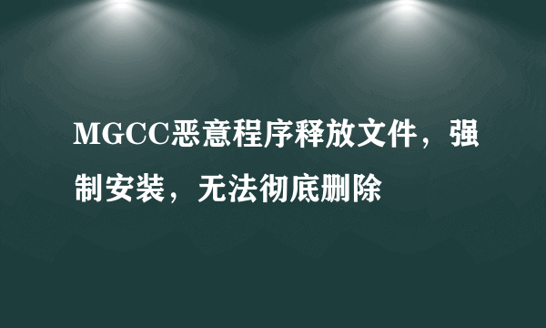 MGCC恶意程序释放文件，强制安装，无法彻底删除