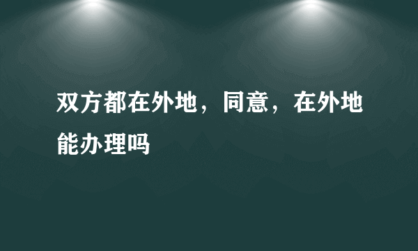 双方都在外地，同意，在外地能办理吗