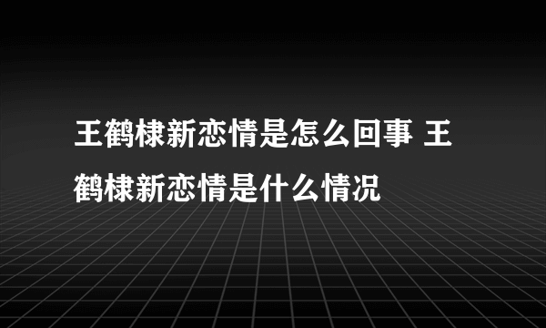 王鹤棣新恋情是怎么回事 王鹤棣新恋情是什么情况