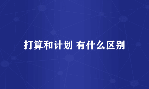 打算和计划 有什么区别