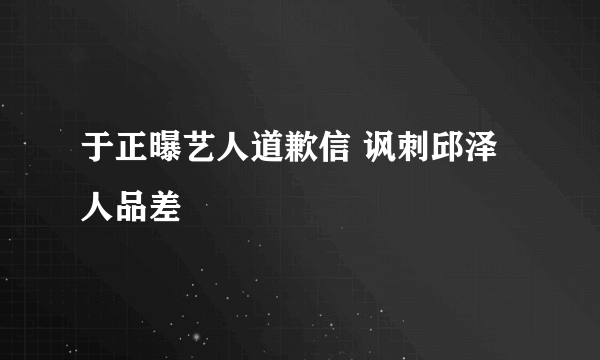 于正曝艺人道歉信 讽刺邱泽人品差