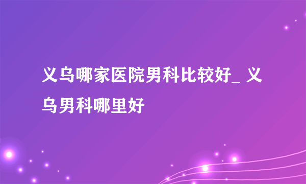 义乌哪家医院男科比较好_ 义乌男科哪里好