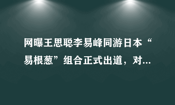 网曝王思聪李易峰同游日本“易根葱”组合正式出道，对此你怎么看？