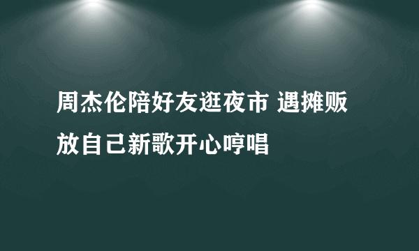 周杰伦陪好友逛夜市 遇摊贩放自己新歌开心哼唱