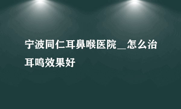 宁波同仁耳鼻喉医院＿怎么治耳鸣效果好