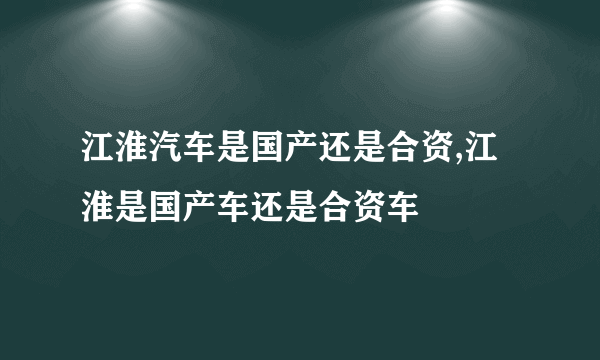 江淮汽车是国产还是合资,江淮是国产车还是合资车