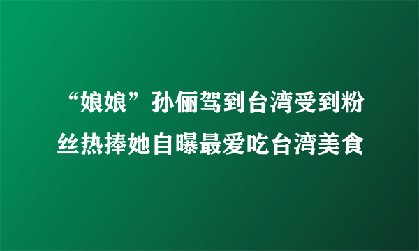 “娘娘”孙俪驾到台湾受到粉丝热捧她自曝最爱吃台湾美食