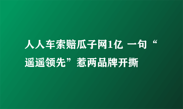 人人车索赔瓜子网1亿 一句“遥遥领先”惹两品牌开撕